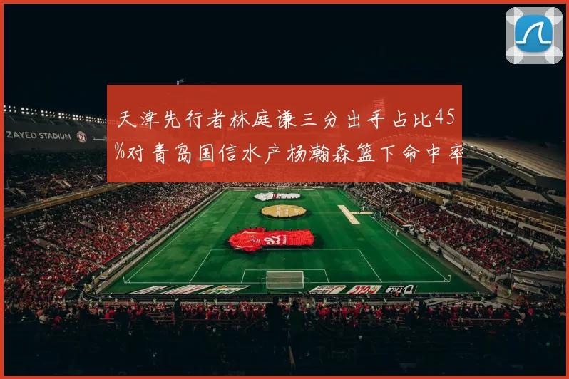 天津先行者林庭谦三分出手占比45%对青岛国信水产杨瀚森篮下命中率72%,内外线战术碰撞