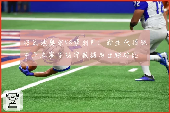 格瓦迪奥尔vs萨利巴：新生代顶级中卫本赛季防守数据与出球对比