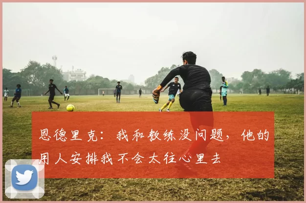 恩德里克：我和教练没问题，他的用人安排我不会太往心里去