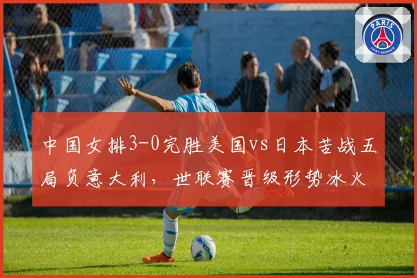 中国女排3-0完胜美国vs日本苦战五局负意大利，世联赛晋级形势冰火两重天