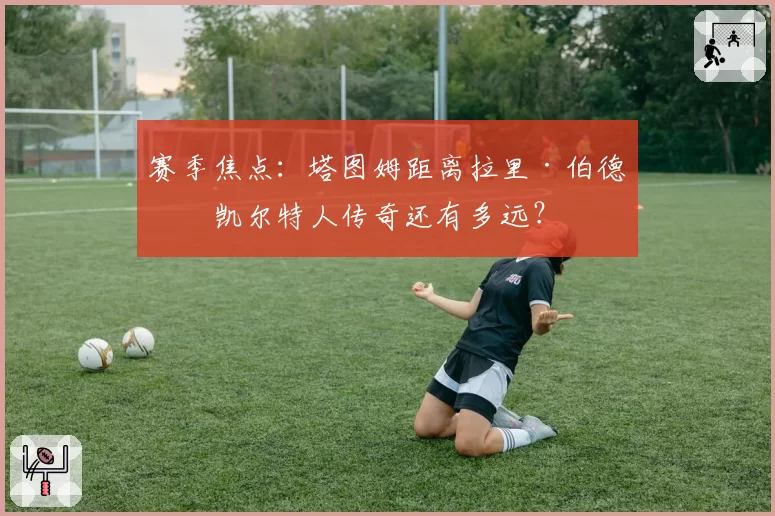 赛季焦点：塔图姆距离拉里·伯德的凯尔特人传奇还有多远？