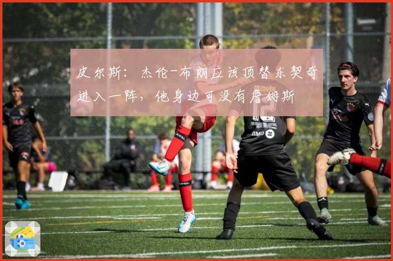 皮尔斯:杰伦-布朗应该顶替东契奇进入一阵,他身边可没有詹姆斯