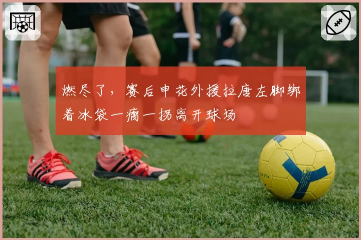 燃尽了，赛后申花外援拉唐左脚绑着冰袋一瘸一拐离开球场