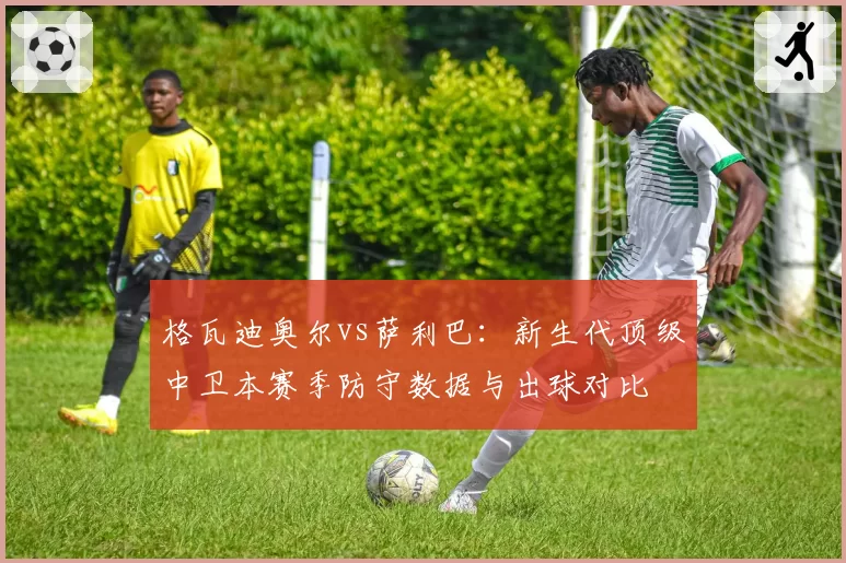 格瓦迪奥尔vs萨利巴：新生代顶级中卫本赛季防守数据与出球对比