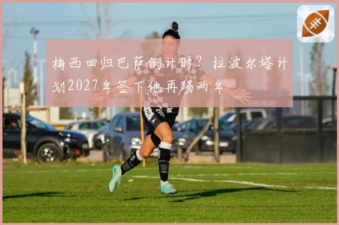 梅西回归巴萨倒计时？拉波尔塔计划2027年签下他再踢两年