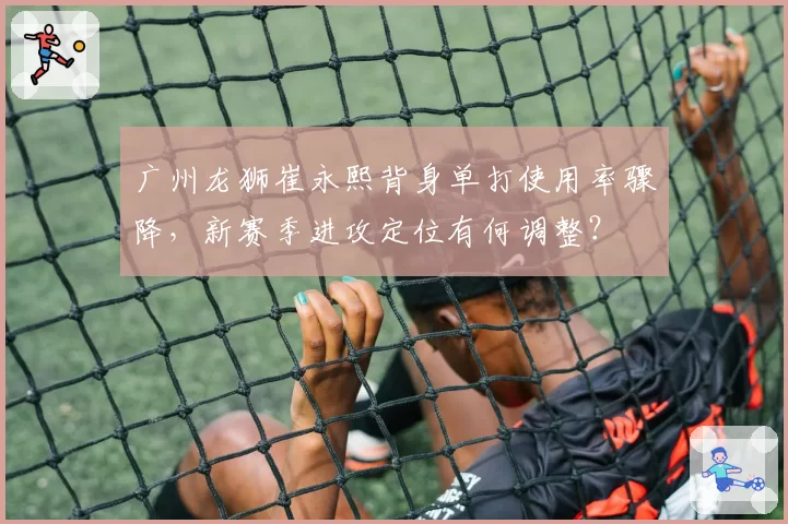 广州龙狮崔永熙背身单打使用率骤降，新赛季进攻定位有何调整？