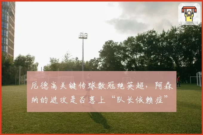 厄德高关键传球数冠绝英超，阿森纳的进攻是否患上“队长依赖症”？