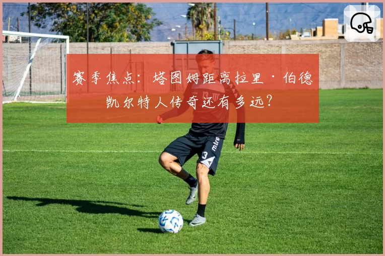 赛季焦点：塔图姆距离拉里·伯德的凯尔特人传奇还有多远？