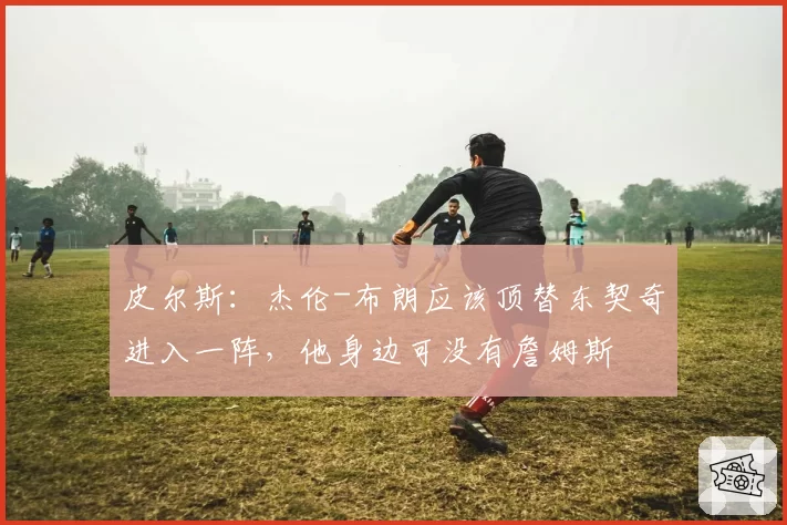 皮尔斯:杰伦-布朗应该顶替东契奇进入一阵,他身边可没有詹姆斯