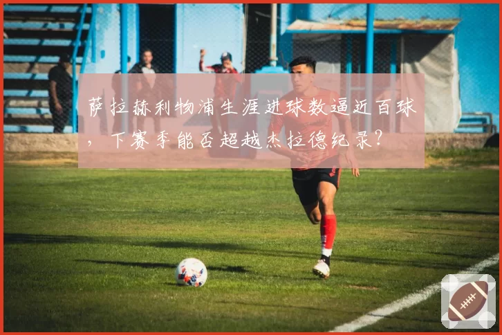 萨拉赫利物浦生涯进球数逼近百球，下赛季能否超越杰拉德纪录？