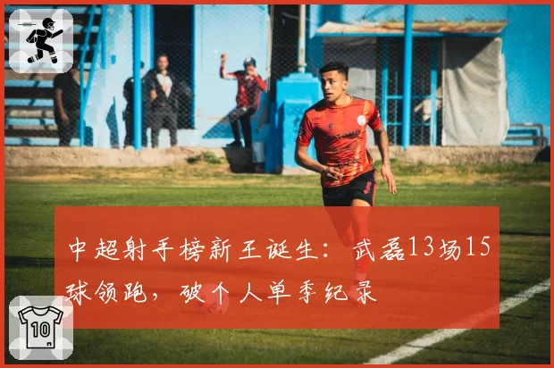 中超射手榜新王诞生：武磊13场15球领跑，破个人单季纪录