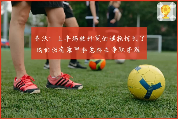 齐沃:上半场被科莫的逼抢惊到了 我们仍有意甲和意杯去争取夺冠