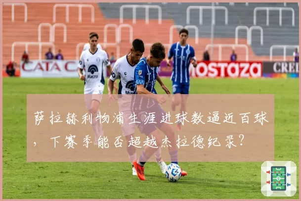 萨拉赫利物浦生涯进球数逼近百球，下赛季能否超越杰拉德纪录？
