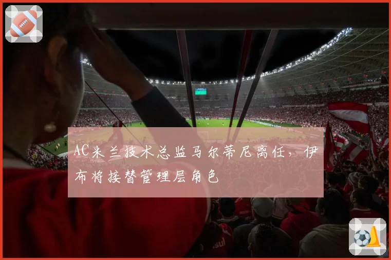 AC米兰技术总监马尔蒂尼离任，伊布将接替管理层角色