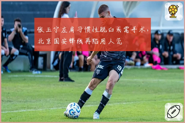 张玉宁左肩习惯性脱臼或需手术，北京国安锋线再陷用人荒