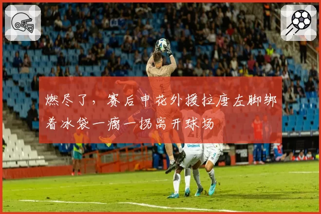 燃尽了，赛后申花外援拉唐左脚绑着冰袋一瘸一拐离开球场