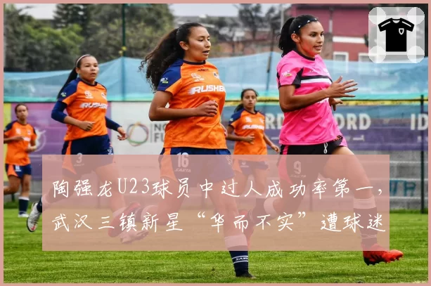 陶强龙U23球员中过人成功率第一，武汉三镇新星“华而不实”遭球迷调侃