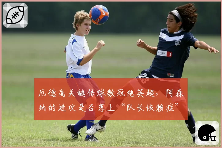 厄德高关键传球数冠绝英超，阿森纳的进攻是否患上“队长依赖症”？