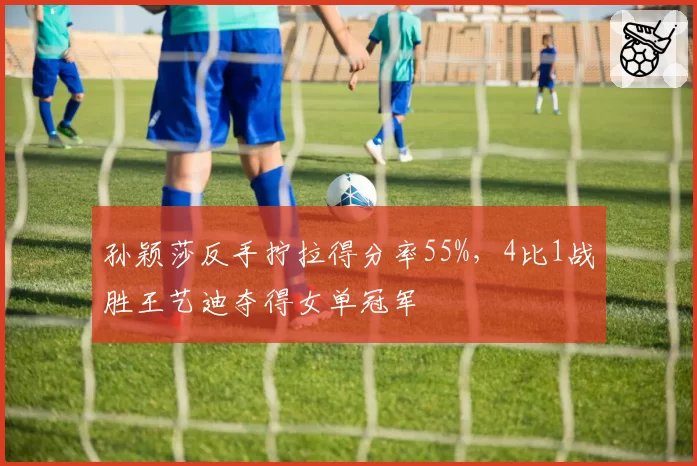 孙颖莎反手拧拉得分率55%,4比1战胜王艺迪夺得女单冠军